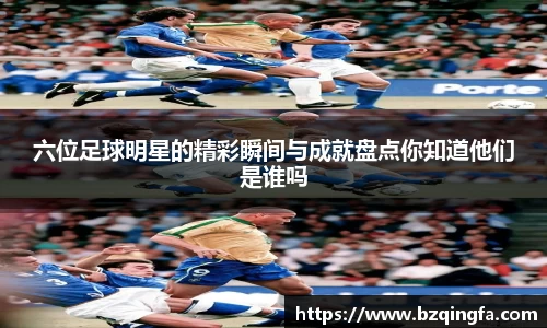 六位足球明星的精彩瞬间与成就盘点你知道他们是谁吗